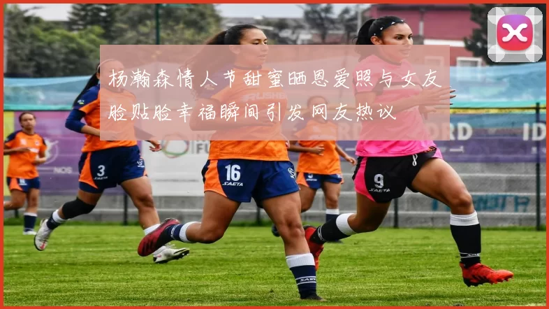 杨瀚森情人节甜蜜晒恩爱照与女友脸贴脸幸福瞬间引发网友热议