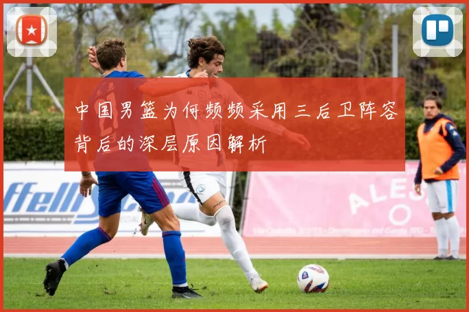 中国男篮为何频频采用三后卫阵容背后的深层原因解析