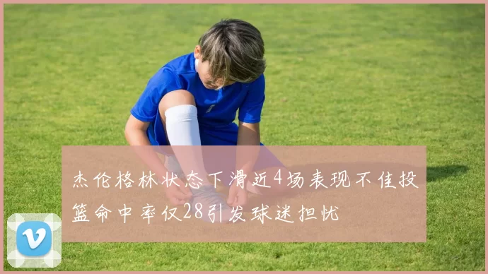 杰伦格林状态下滑近4场表现不佳投篮命中率仅28引发球迷担忧