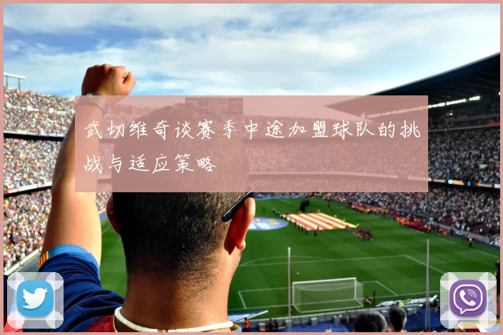 武切维奇谈赛季中途加盟球队的挑战与适应策略