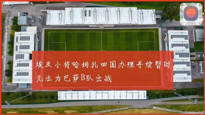 埃及小将哈姆扎回国办理手续暂时无法为巴萨B队出战