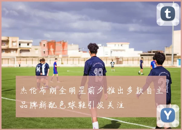 杰伦布朗全明星前夕推出多款自主品牌新配色球鞋引发关注