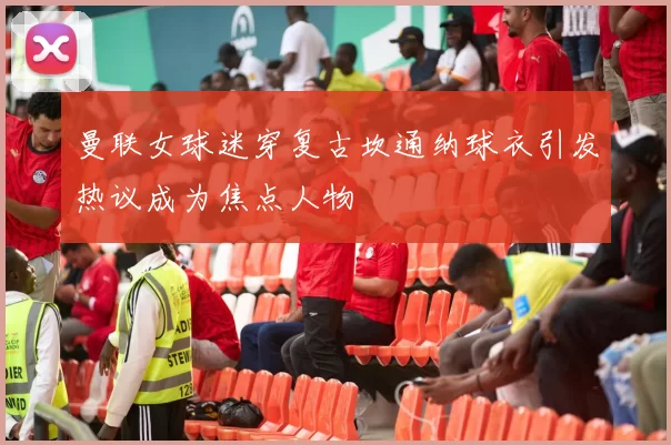 曼联女球迷穿复古坎通纳球衣引发热议成为焦点人物