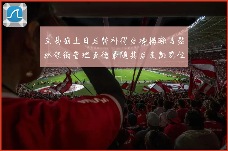 交易截止日后替补得分榜揭晓马瑟林领衔普理查德紧随其后麦凯恩位列第三