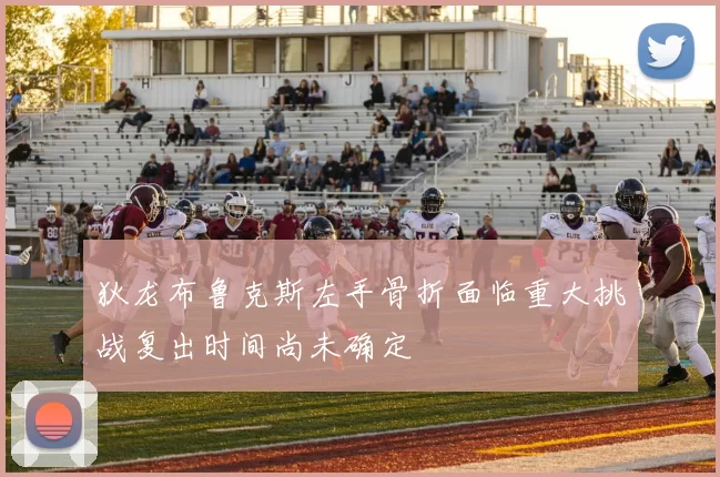 狄龙布鲁克斯左手骨折面临重大挑战复出时间尚未确定
