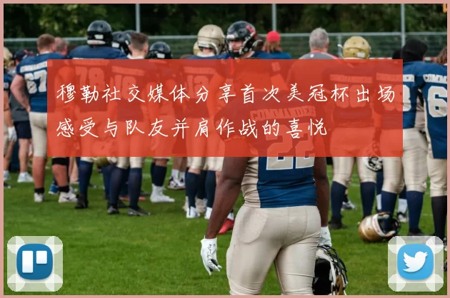 穆勒社交媒体分享首次美冠杯出场感受与队友并肩作战的喜悦