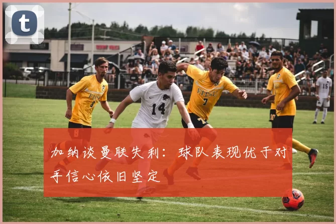 加纳谈曼联失利：球队表现优于对手信心依旧坚定