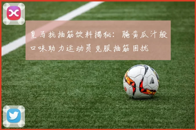 皇马抗抽筋饮料揭秘：腌黄瓜汁般口味助力运动员克服抽筋困扰
