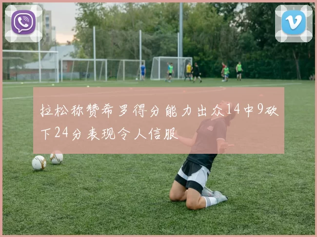 拉松称赞希罗得分能力出众14中9砍下24分表现令人信服