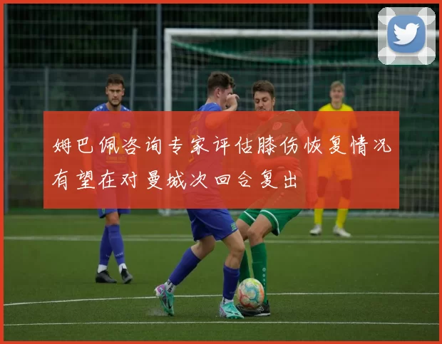 姆巴佩咨询专家评估膝伤恢复情况有望在对曼城次回合复出