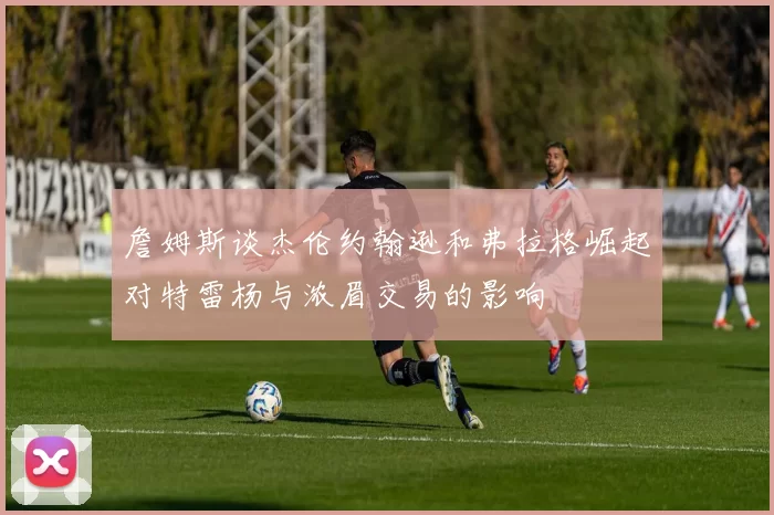 詹姆斯谈杰伦约翰逊和弗拉格崛起对特雷杨与浓眉交易的影响