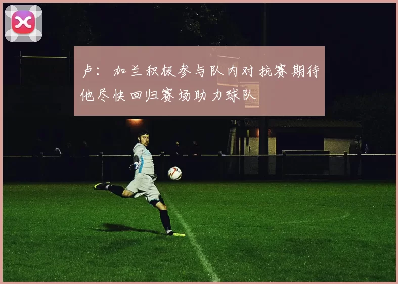 卢：加兰积极参与队内对抗赛期待他尽快回归赛场助力球队