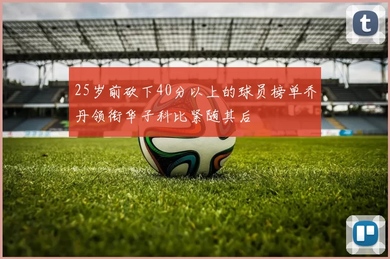 25岁前砍下40分以上的球员榜单乔丹领衔华子科比紧随其后